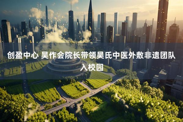 创盈中心 吴作会院长带领吴氏中医外敷非遗团队入校园