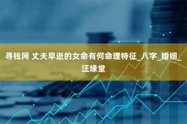 寻钱网 丈夫早逝的女命有何命理特征_八字_婚姻_汪缘堂