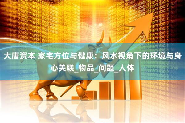 大唐资本 家宅方位与健康：风水视角下的环境与身心关联_物品_问题_人体