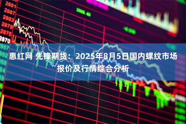 惠红网 先锋期货：2025年8月5日国内螺纹市场报价及行情综合分析