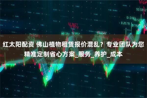 红太阳配资 佛山植物租赁报价混乱？专业团队为您精准定制省心方案_服务_养护_成本
