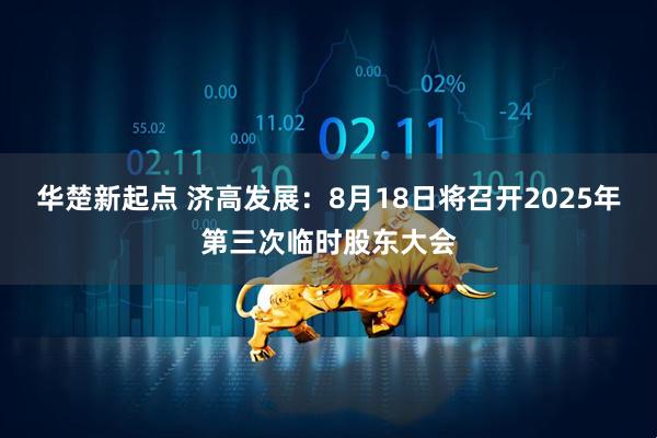 华楚新起点 济高发展：8月18日将召开2025年第三次临时股东大会