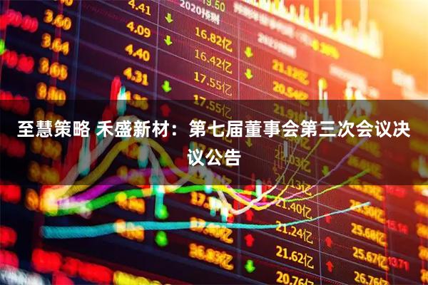至慧策略 禾盛新材：第七届董事会第三次会议决议公告