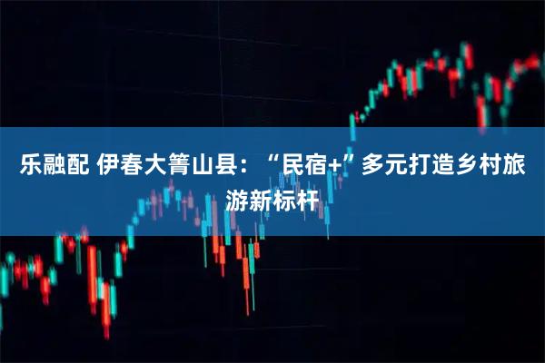 乐融配 伊春大箐山县：“民宿+”多元打造乡村旅游新标杆