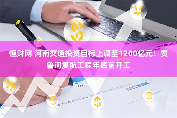 恒财网 河南交通投资目标上调至1200亿元！贾鲁河复航工程年底前开工
