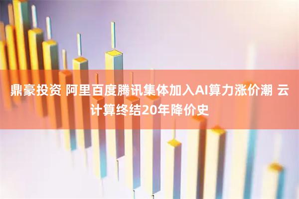鼎豪投资 阿里百度腾讯集体加入AI算力涨价潮 云计算终结20年降价史
