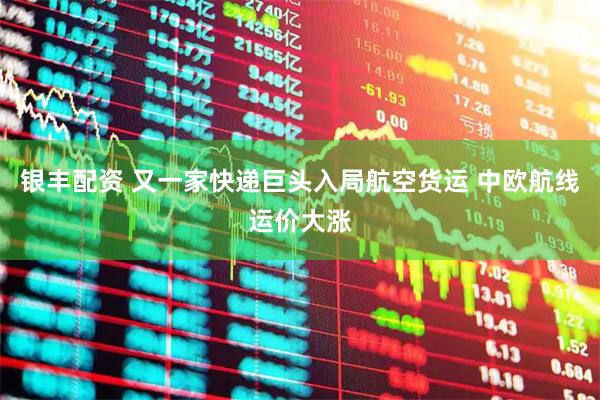 银丰配资 又一家快递巨头入局航空货运 中欧航线运价大涨