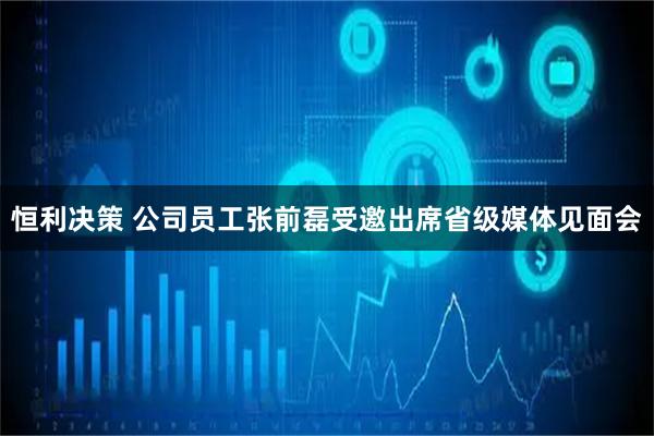 恒利决策 公司员工张前磊受邀出席省级媒体见面会