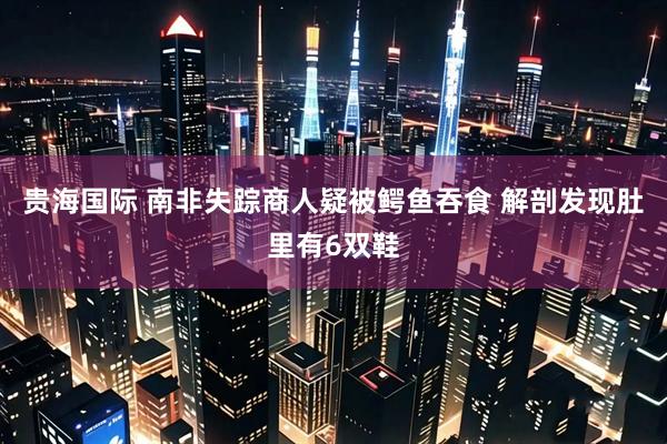 贵海国际 南非失踪商人疑被鳄鱼吞食 解剖发现肚里有6双鞋